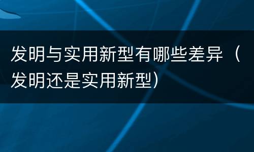发明与实用新型有哪些差异（发明还是实用新型）