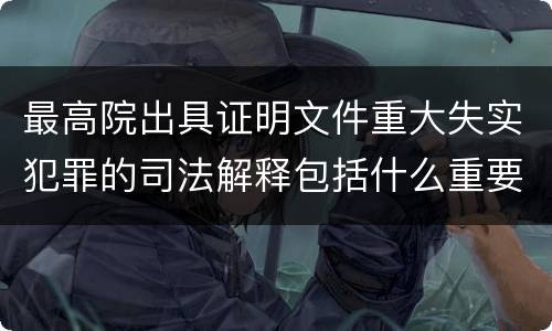 最高院出具证明文件重大失实犯罪的司法解释包括什么重要内容