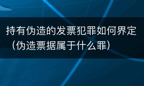 持有伪造的发票犯罪如何界定（伪造票据属于什么罪）