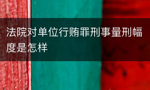 法院对单位行贿罪刑事量刑幅度是怎样