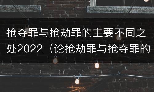抢夺罪与抢劫罪的主要不同之处2022（论抢劫罪与抢夺罪的界限）