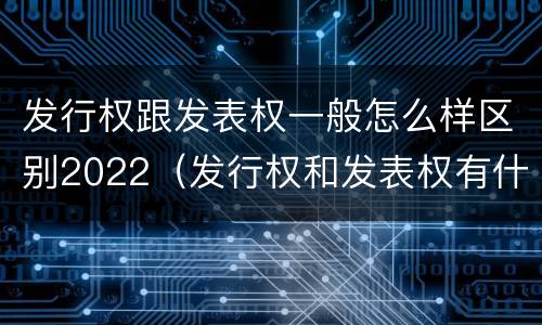 发行权跟发表权一般怎么样区别2022（发行权和发表权有什么区别）