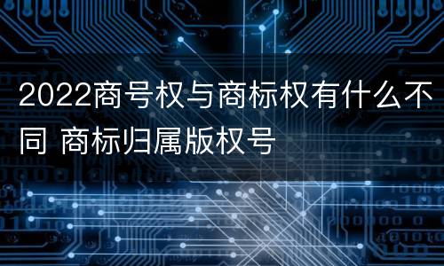 2022商号权与商标权有什么不同 商标归属版权号
