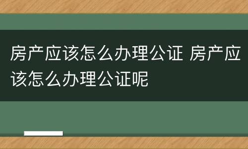 房产应该怎么办理公证 房产应该怎么办理公证呢