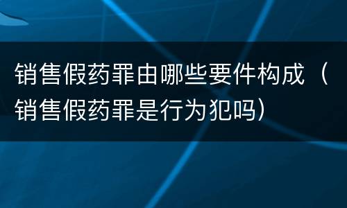 销售假药罪由哪些要件构成（销售假药罪是行为犯吗）