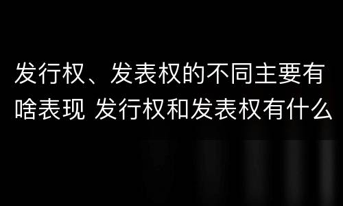 发行权、发表权的不同主要有啥表现 发行权和发表权有什么区别