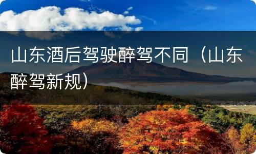 山东酒后驾驶醉驾不同（山东醉驾新规）