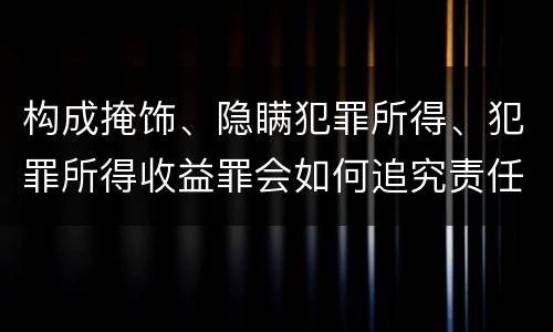 构成掩饰、隐瞒犯罪所得、犯罪所得收益罪会如何追究责任