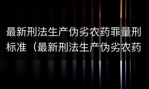 最新刑法生产伪劣农药罪量刑标准（最新刑法生产伪劣农药罪量刑标准表）