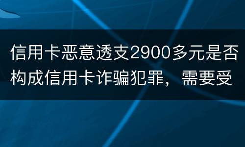 信用卡恶意透支2900多元是否构成信用卡诈骗犯罪，需要受到刑事处罚吗
