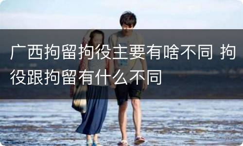 广西拘留拘役主要有啥不同 拘役跟拘留有什么不同