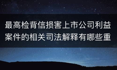 最高检背信损害上市公司利益案件的相关司法解释有哪些重要内容