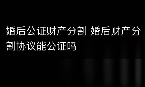 婚后公证财产分割 婚后财产分割协议能公证吗