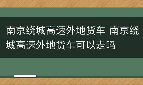 南京绕城高速外地货车 南京绕城高速外地货车可以走吗