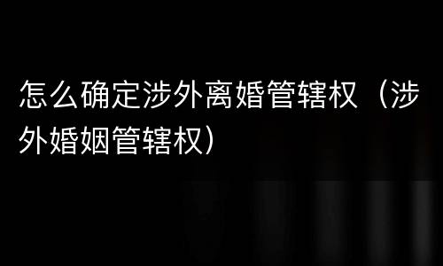 怎么确定涉外离婚管辖权（涉外婚姻管辖权）