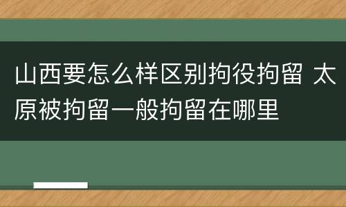 山西要怎么样区别拘役拘留 太原被拘留一般拘留在哪里