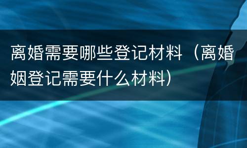 离婚需要哪些登记材料（离婚姻登记需要什么材料）