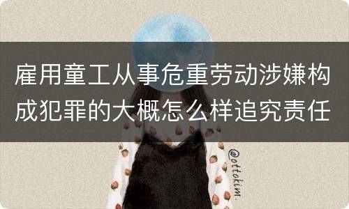 雇用童工从事危重劳动涉嫌构成犯罪的大概怎么样追究责任