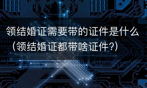 领结婚证需要带的证件是什么（领结婚证都带啥证件?）