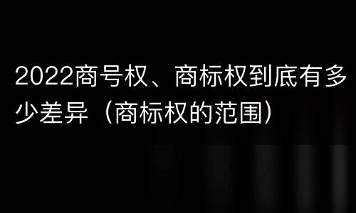 2022商号权、商标权到底有多少差异（商标权的范围）