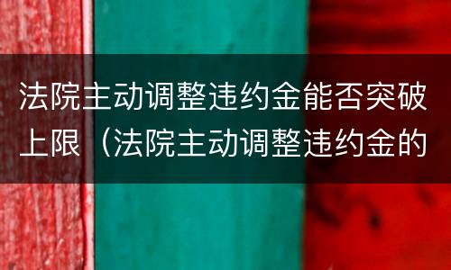 法院主动调整违约金能否突破上限（法院主动调整违约金的法律依据）