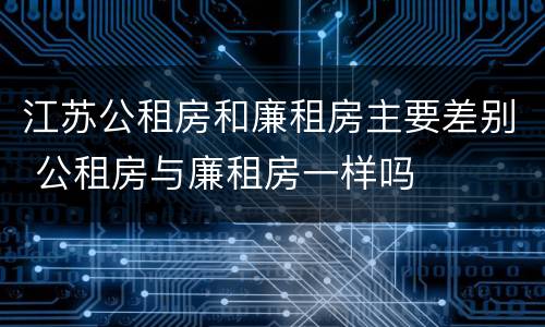 江苏公租房和廉租房主要差别 公租房与廉租房一样吗