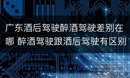 广东酒后驾驶醉酒驾驶差别在哪 醉酒驾驶跟酒后驾驶有区别吗