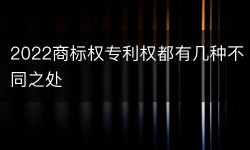 2022商标权专利权都有几种不同之处