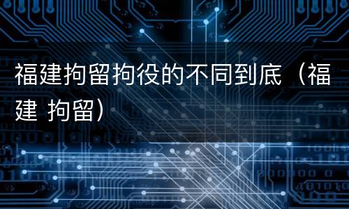 福建拘留拘役的不同到底（福建 拘留）