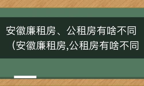 安徽廉租房、公租房有啥不同（安徽廉租房,公租房有啥不同吗）