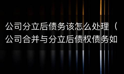 公司分立后债务该怎么处理（公司合并与分立后债权债务如何处理）