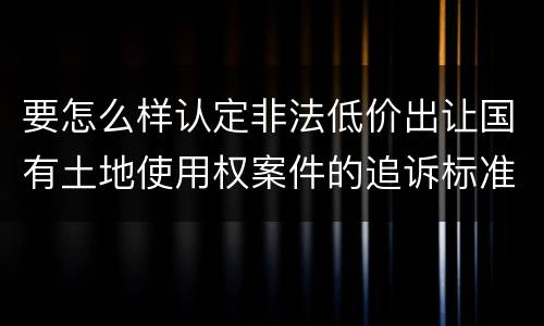 要怎么样认定非法低价出让国有土地使用权案件的追诉标准