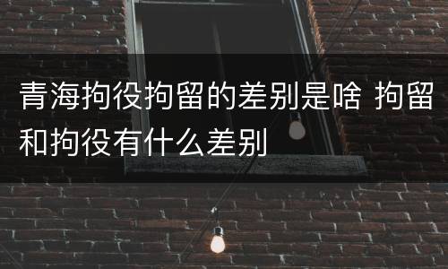 青海拘役拘留的差别是啥 拘留和拘役有什么差别