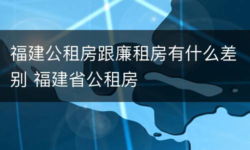 福建公租房跟廉租房有什么差别 福建省公租房