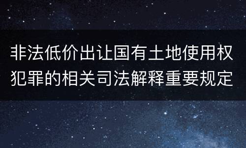 非法低价出让国有土地使用权犯罪的相关司法解释重要规定包括什么