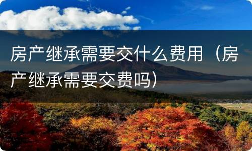 房产继承需要交什么费用（房产继承需要交费吗）
