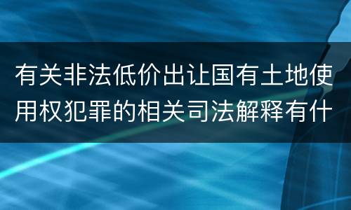 有关非法低价出让国有土地使用权犯罪的相关司法解释有什么主要规定