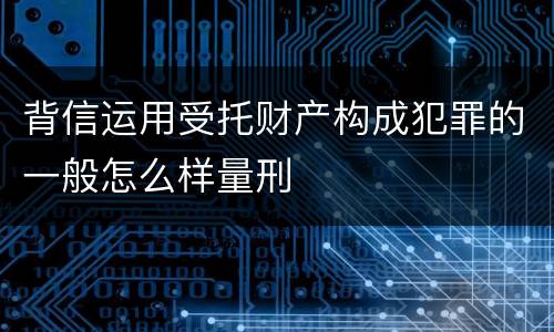 背信运用受托财产构成犯罪的一般怎么样量刑
