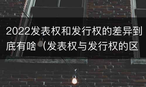 2022发表权和发行权的差异到底有啥（发表权与发行权的区别）