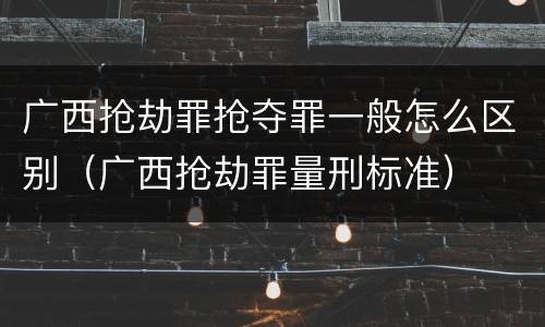 广西抢劫罪抢夺罪一般怎么区别（广西抢劫罪量刑标准）
