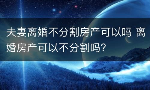夫妻离婚不分割房产可以吗 离婚房产可以不分割吗?