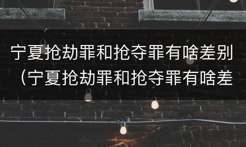 宁夏抢劫罪和抢夺罪有啥差别（宁夏抢劫罪和抢夺罪有啥差别吗）