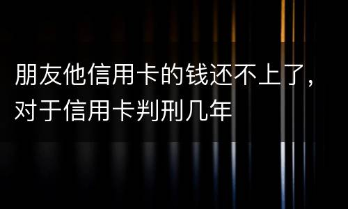 朋友他信用卡的钱还不上了，对于信用卡判刑几年