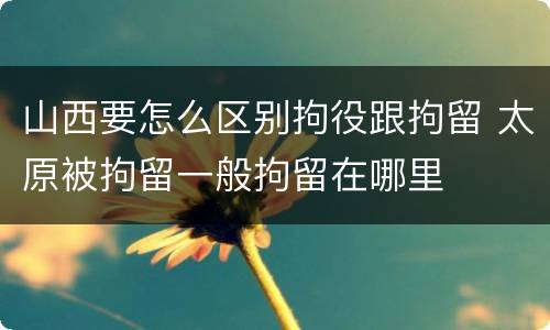 山西要怎么区别拘役跟拘留 太原被拘留一般拘留在哪里