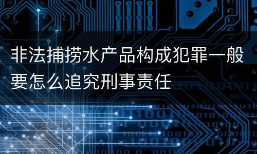 非法捕捞水产品构成犯罪一般要怎么追究刑事责任