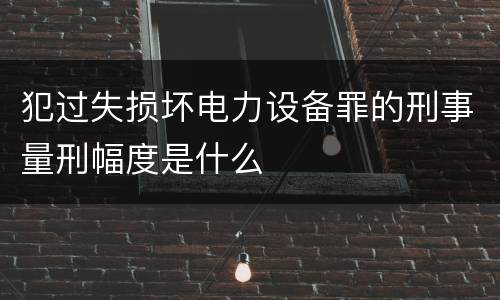犯过失损坏电力设备罪的刑事量刑幅度是什么