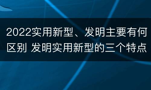 2022实用新型、发明主要有何区别 发明实用新型的三个特点