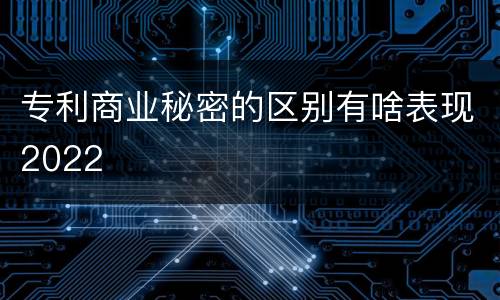 专利商业秘密的区别有啥表现2022