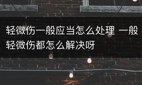 轻微伤一般应当怎么处理 一般轻微伤都怎么解决呀