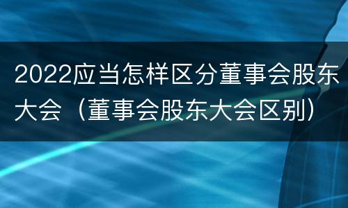 2022应当怎样区分董事会股东大会（董事会股东大会区别）